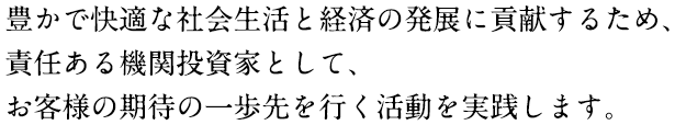 豊かで快適な社会生活と経済の発展に貢献するため、責任ある機関投資家としてお客様の期待の一歩先を行く活動を実践します。