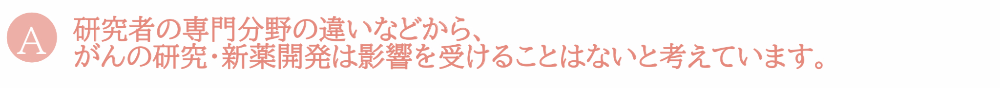 研究者の専門分野の違いなどから、がんの研究・新薬開発は影響を受けることはないと考えています。