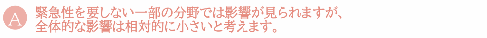 緊急性を要しない一部の分野では影響が見られますが、全体的な影響は相対的に小さいと考えます。