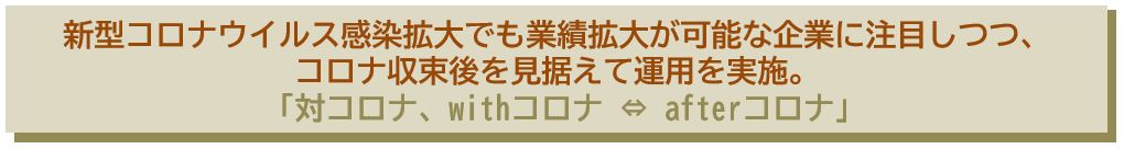 新型コロナウイルス感染拡大でも業績拡大が可能な企業に注目しつつ、 コロナ収束後を見据えて運用を実施。 「対コロナ、withコロナ ⇔ afterコロナ｣