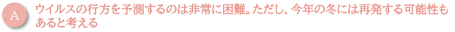 ウイルスの行方を予測するのは非常に困難。ただし、今年の冬には再発する可能性もあると考える