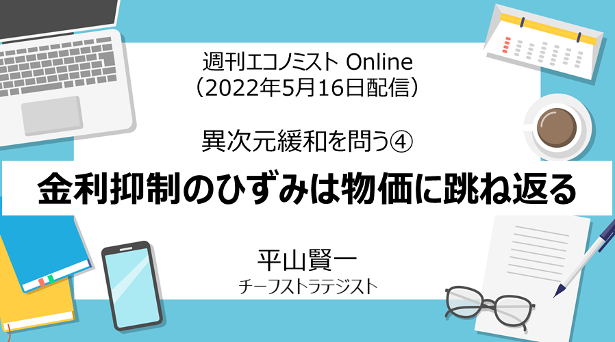 週刊エコノミスト Online「異次元緩和を問う④　金利抑制のひずみは物価に跳ね返る」（2022年5月16日配信）