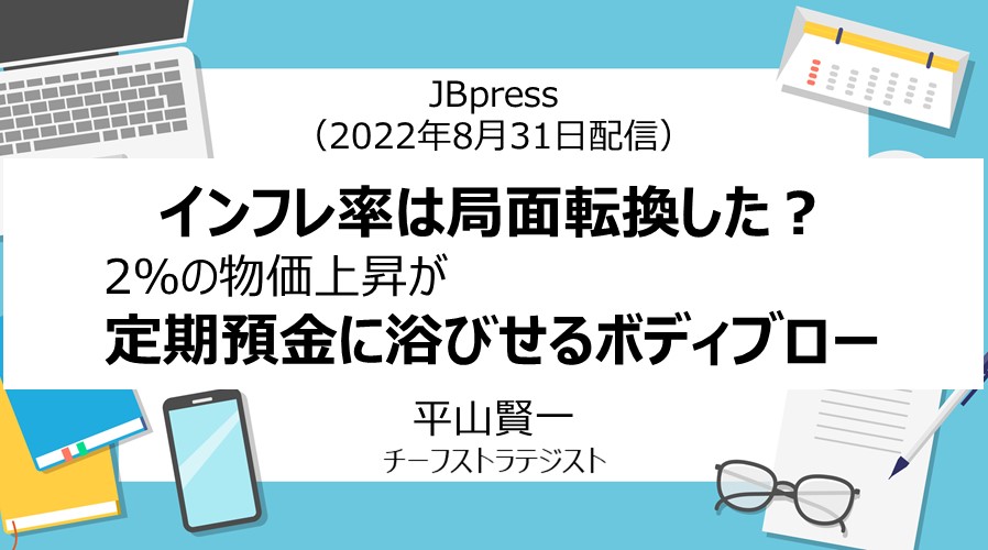 JBpress「インフレ率は局面転換した？2％の物価上昇が定期預金に浴びせるボディブロー」（2022年8月31日配信）