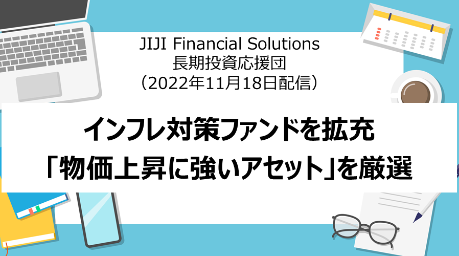 JIJI Financial Solutions 長期投資応援団 「インフレ対策ファンドを拡充　「物価上昇に強いアセット」を厳選」（2022年11月18日配信）
