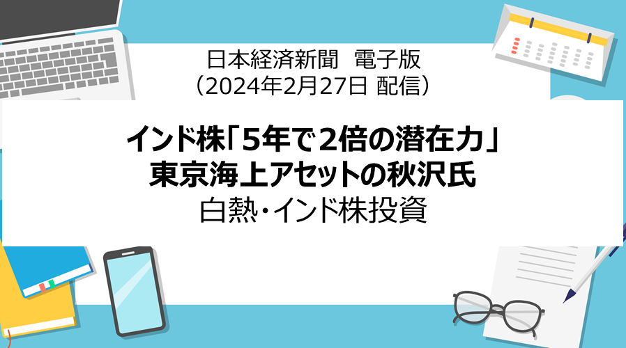 日本経済新聞 電子版「インド株「5年で2倍の潜在力」東京海上アセットの秋沢氏　白熱・インド株投資」（2024年2月27日配信）